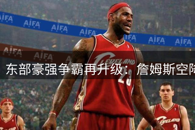 东部豪强争霸再升级：詹姆斯空降费城引爆新赛季悬念