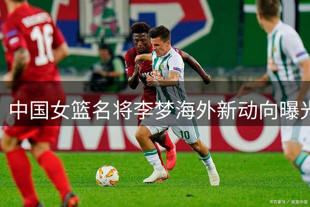 中国女篮名将李梦海外新动向曝光 加盟百万年薪新兴联赛