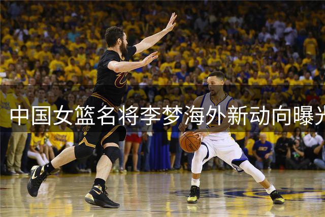 中国女篮名将李梦海外新动向曝光 加盟百万年薪新兴联赛