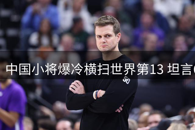 中国小将爆冷横扫世界第13 坦言6连败换首胜也值得