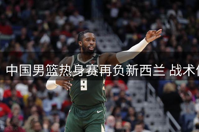 中国男篮热身赛再负新西兰 战术体系遭遇严峻考验