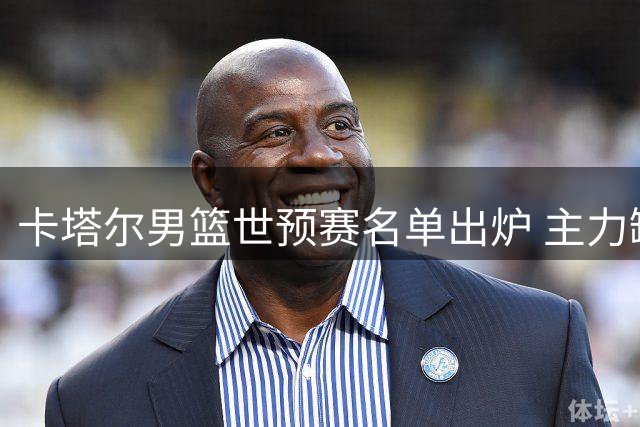 卡塔尔男篮世预赛名单出炉 主力缺阵中国男篮胜算大增
