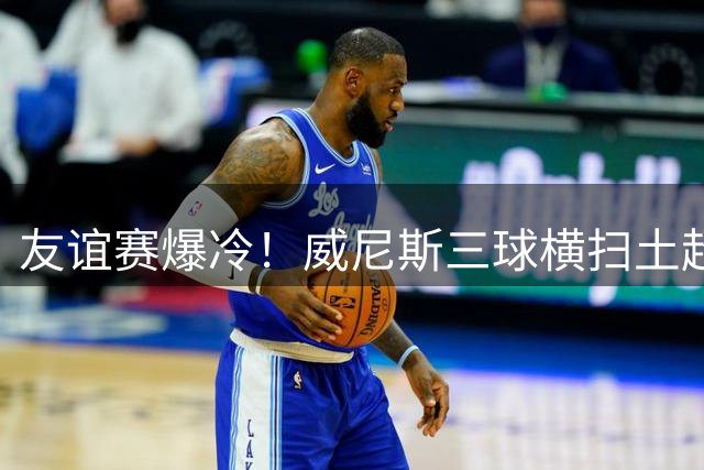 友谊赛爆冷！威尼斯三球横扫土超豪门 替补奇兵导演完美逆转