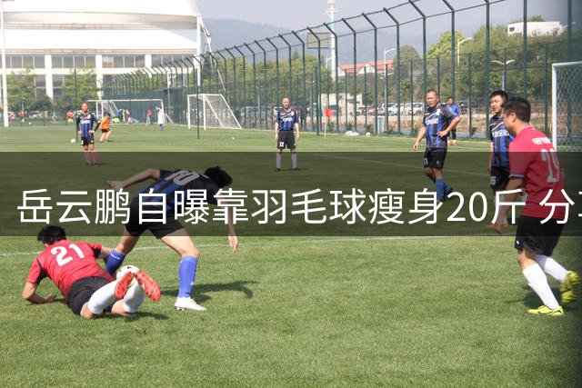 岳云鹏自曝靠羽毛球瘦身20斤 分享运动饮食双管齐下秘诀