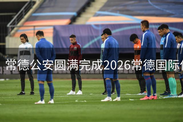 常德公安圆满完成2026常德国际传奇足球明星挑战赛安保任务