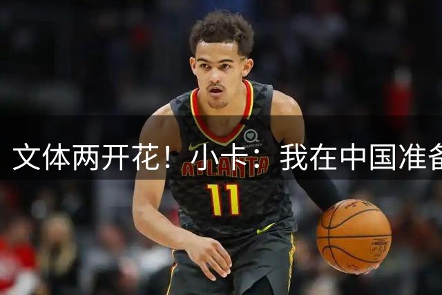 文体两开花！小卡：我在中国准备了一首歌 大家可以期待一下上线