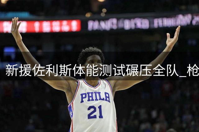 新援佐利斯体能测试碾压全队 枪手季前赛首秀亮眼