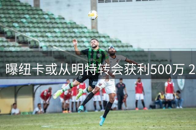 曝纽卡或从明特转会获利500万 2年前交易含分成条款