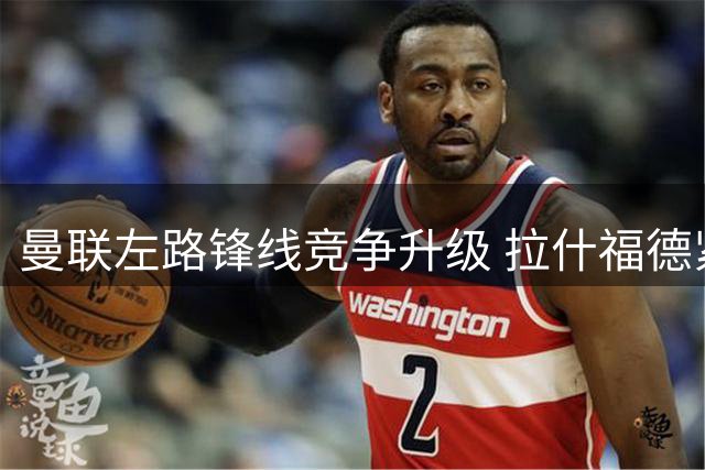 曼联左路锋线竞争升级 拉什福德紧急归队备战关键战