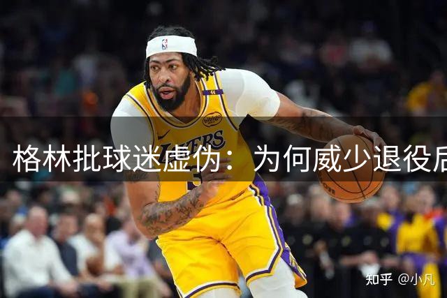 格林批球迷虚伪：为何威少退役后才收获赞美？