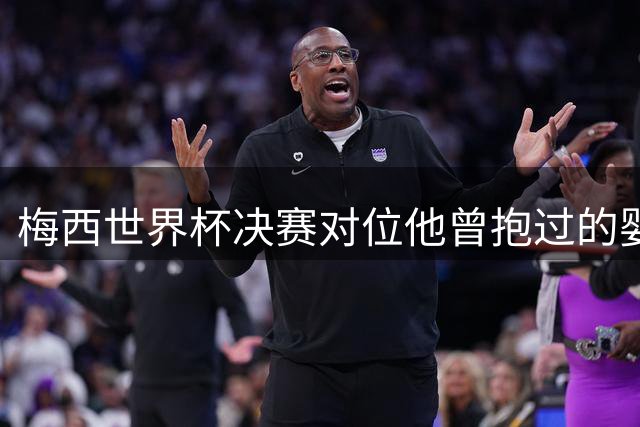梅西世界杯决赛对位他曾抱过的婴儿 传位仪式感拉满了