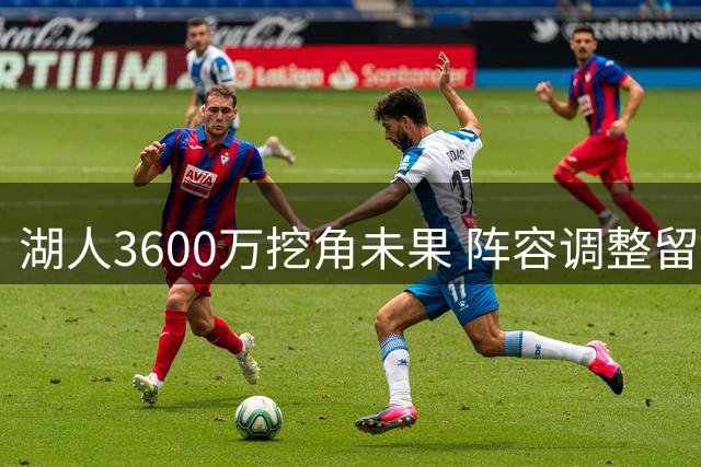 湖人3600万挖角未果 阵容调整留关键空缺 六将竞逐首发席位