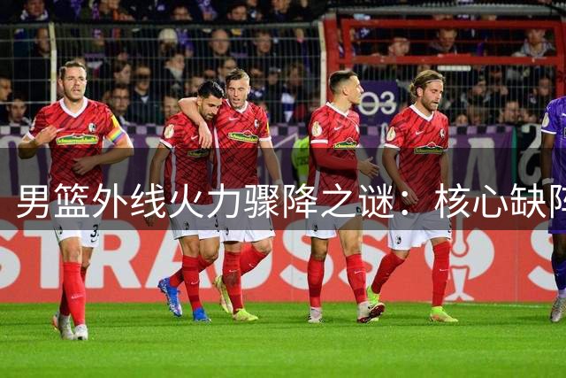 男篮外线火力骤降之谜：核心缺阵如何影响三分雨节奏