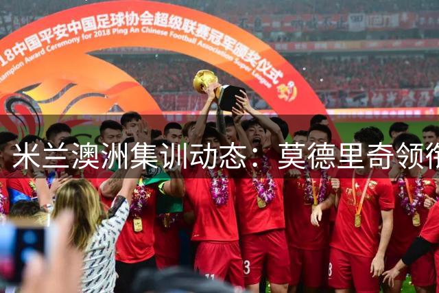 米兰澳洲集训动态：莫德里奇领衔众将集结 仅两将暂未归队