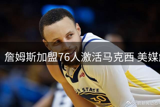 詹姆斯加盟76人激活马克西 美媒解析双星战术互补性