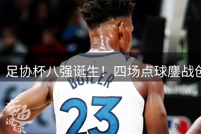 足协杯八强诞生！四场点球鏖战创纪录 黑马突围豪门惊魂