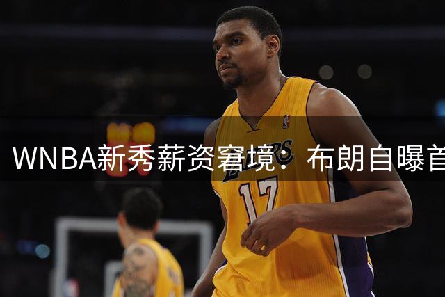 WNBA新秀薪资窘境：布朗自曝首年收入仅4万 被迫赴海外谋生
